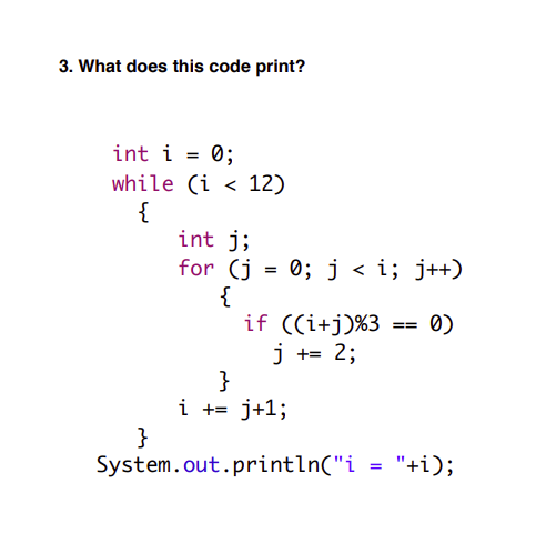 3. What does this code print?
int i = 0;
while (i < 12)
{
int j;
for (j = 0; j < i; j++)
{
if ((i+j)%3
Ø)
==
j += 2;
}
i += j+1;
}
System.out.println("i = "+i);
