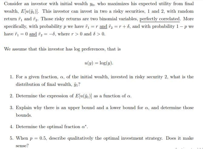 Consider an investor with initial wealth yo, who maximizes his expected utility from final
wealth, E[u()]. This investor can invest in two a risky securities, 1 and 2, with random
return ři and ř2. Those risky returns are two binomial variables, perfectly correlated. More
specifically, with probability p we have ř =r and r, = r+ô, and with probability 1- p we
have î = 0 and ř2 = -6, where r> 0 and ổ > 0.
We assume that this investor has log preferences, that is
u(y) = log(y).
1. For a given fraction, a, of the initial wealth, invested in risky security 2, what is the
distribution of final wealth, g1?
2. Determine the expression of Elu(1)] as a function of a.
3. Explain why there is an upper bound and a lower bound for a, and determine those
bounds.
4. Determine the optimal fraction a*.
5. When p =
0.5, describe qualitatively the optimal investment strategy. Does it make
sense?
