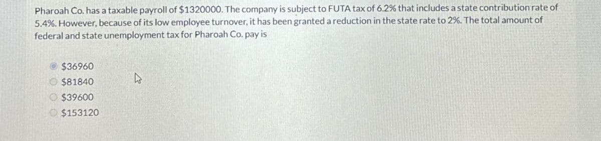 Pharoah Co. has a taxable payroll of $1320000. The company is subject to FUTA tax of 6.2% that includes a state contribution rate of
5.4%. However, because of its low employee turnover, it has been granted a reduction in the state rate to 2%. The total amount of
federal and state unemployment tax for Pharoah Co. pay is
$36960
$81840
$39600
$153120
ง