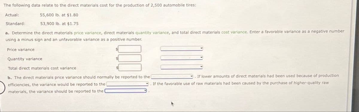 The following data relate to the direct materials cost for the production of 2,500 automobile tires:
Actual:
Standard:
55,600 lb. at $1.80
53,900 lb. at $1.75
a. Determine the direct materials price variance, direct materials quantity variance, and total direct materials cost variance. Enter a favorable variance as a negative number
using a minus sign and an unfavorable variance as a positive number.
Price variance
Quantity variance
Total direct materials cost variance
b. The direct materials price variance should normally be reported to the (
efficiencies, the variance would be reported to the
materials, the variance should be reported to the
If lower amounts of direct materials had been used because of production
If the favorable use of raw materials had been caused by the purchase of higher-quality raw