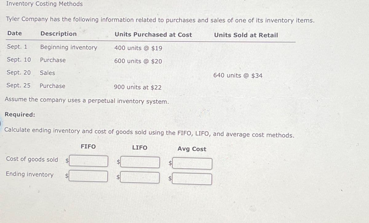 Inventory Costing Methods
Tyler Company has the following information related to purchases and sales of one of its inventory items.
Date
Description
Units Purchased at Cost
Units Sold at Retail
Sept. 1
Sept. 10
Beginning inventory
400 units @ $19
Purchase
600 units @ $20
Sept. 20 Sales
640 units @ $34
Sept. 25
Purchase
900 units at $22
Assume the company uses a perpetual inventory system.
Required:
Calculate ending inventory and cost of goods sold using the FIFO, LIFO, and average cost methods.
Cost of goods sold $
Ending inventory
FIFO
LIFO
Avg Cost
$
$