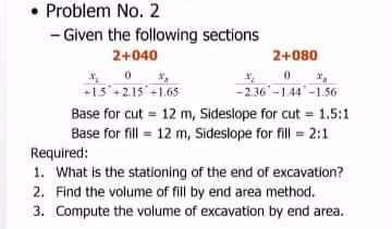• Problem No. 2
- Given the following sections
2+040
2+080
+1.5'+2.15'+1.65
- 2.36'-1.44-1.56
Base for cut = 12 m, Sideslope for cut = 1.5:1
Base for fill = 12 m, Sideslope for fill = 2:1
Required:
1. What is the stationing of the end of excavation?
2. Find the volume of fill by end area method.
3. Compute the volume of excavation by end area.
%3!

