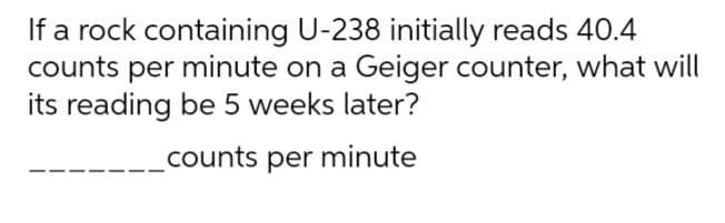 If a rock containing U-238 initially reads 40.4
counts per minute on a Geiger counter, what will
its reading be 5 weeks later?
counts per minute