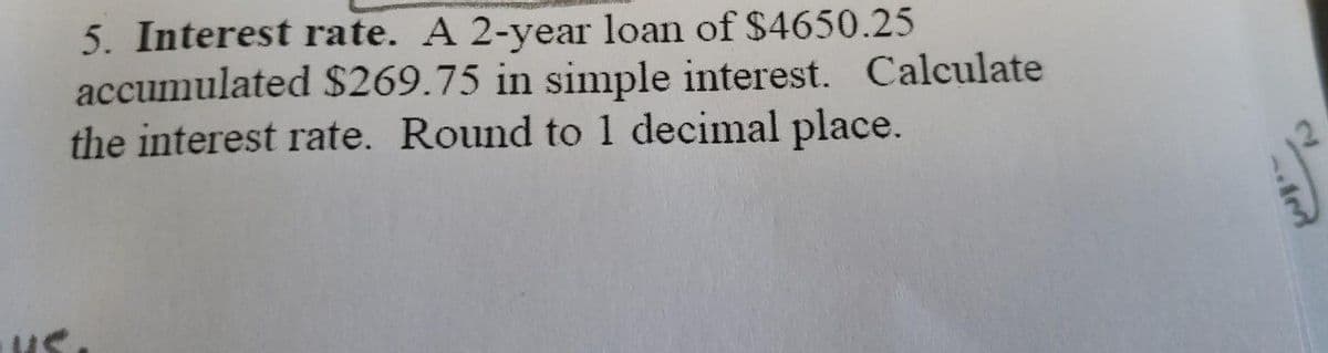 5. Interest rate. A 2-year loan of $4650.25
accumulated $269.75 in simple interest. Calculate
the interest rate. Round to 1 decimal place.
us.
2