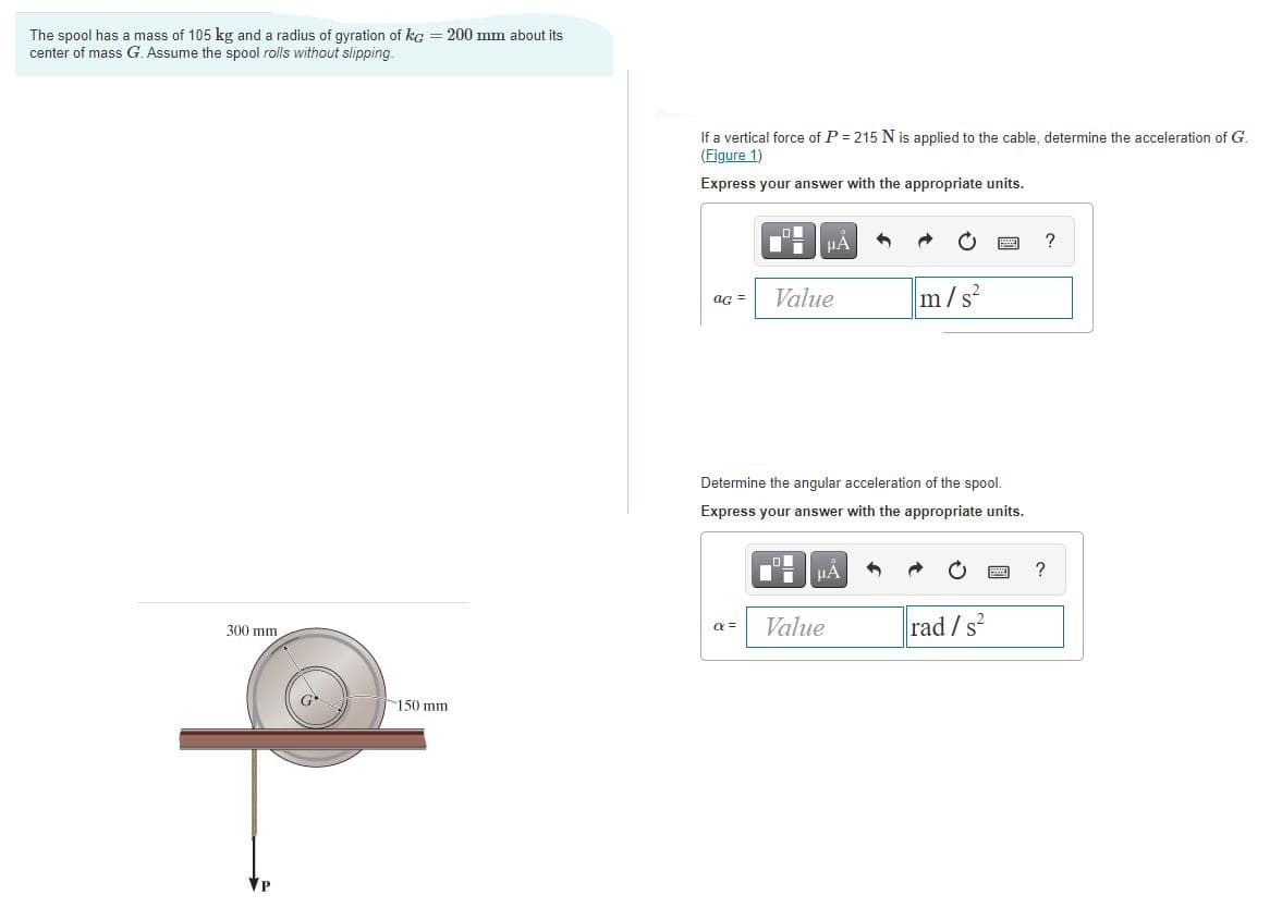 The spool has a mass of 105 kg and a radius of gyration of kg = 200 mm about its
center of mass G. Assume the spool rolls without slipping.
If a vertical force of P = 215 N is applied to the cable, determine the acceleration of G.
(Figure 1)
Express your answer with the appropriate units.
HẢ
?
Value
m/s
aG =
Determine the angular acceleration of the spool.
Express your answer with the appropriate units.
HA
Value
rad /s?
300 mm
a =
G
150 mm
