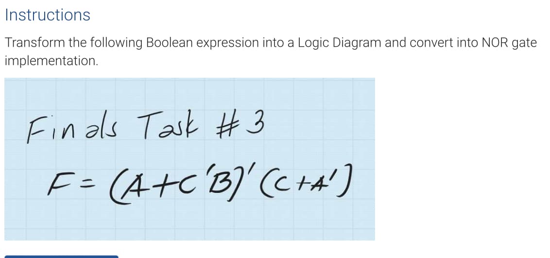 Instructions
Transform the following Boolean expression into a Logic Diagram and convert into NOR gate
implementation.
Finals Task #3
F = (A+C'B)' (C+A')