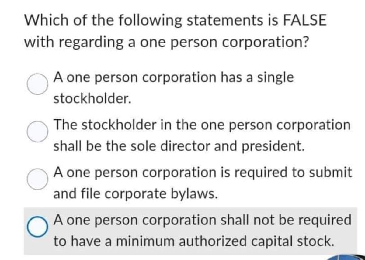 Which of the following statements is FALSE
with regarding a one person corporation?
A one person corporation has a single
stockholder.
O
The stockholder in the one person corporation
shall be the sole director and president.
A one person corporation is required to submit
and file corporate bylaws.
O
A one person corporation shall not be required
to have a minimum authorized capital stock.