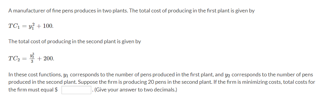 A manufacturer of fine pens produces in two plants. The total cost of producing in the first plant is given by
TC₁ = y² + 100.
The total cost of producing in the second plant is given by
TC₂ = ¹ +200.
3
In these cost functions, y₁ corresponds to the number of pens produced in the first plant, and y2 corresponds to the number of pens
produced in the second plant. Suppose the firm is producing 20 pens in the second plant. If the firm is minimizing costs, total costs for
the firm must equal $
. (Give your answer to two decimals.)