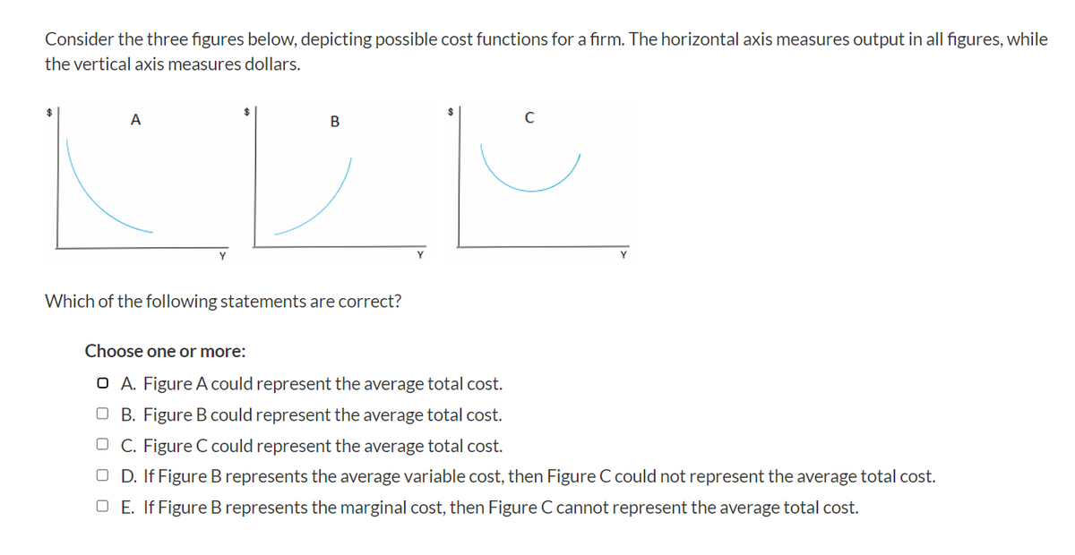 Consider the three figures below, depicting possible cost functions for a firm. The horizontal axis measures output in all figures, while
the vertical axis measures dollars.
A
B
Which of the following statements are correct?
C
Choose one or more:
O A. Figure A could represent the average total cost.
OB. Figure B could represent the average total cost.
OC. Figure C could represent the average total cost.
OD. If Figure B represents the average variable cost, then Figure C could not represent the average total cost.
OE. IfFigure B represents the marginal cost, then Figure C cannot represent the average total cost.