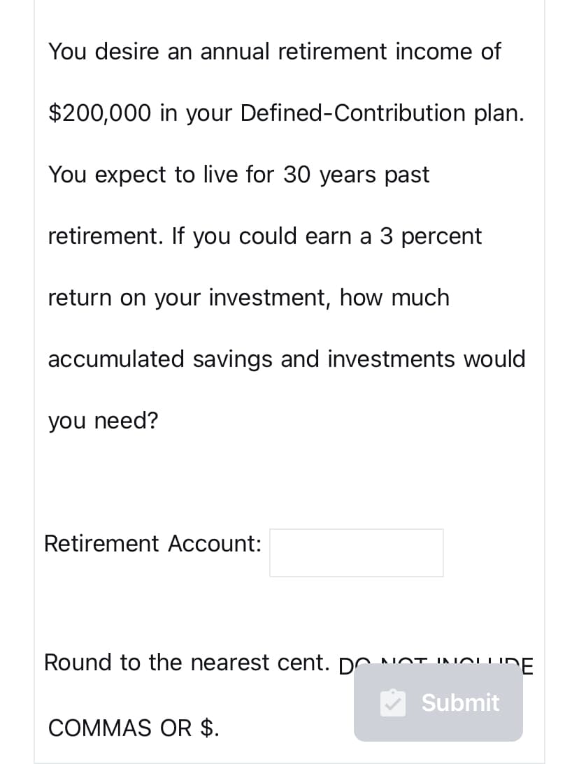 You desire an annual retirement income of
$200,000 in your Defined-Contribution plan.
You expect to live for 30 years past
retirement. If you could earn a 3 percent
return on your investment, how much
accumulated savings and investments would
you need?
Retirement Account:
Round to the nearest cent. DO NOT INOLI
INCLUDE
Submit
COMMAS OR $.