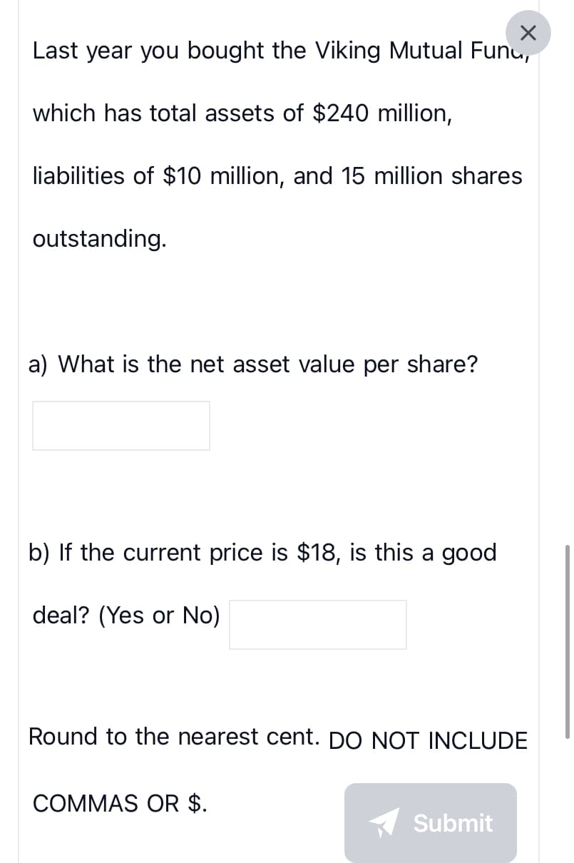 ×
Last year you bought the Viking Mutual Fund,
which has total assets of $240 million,
liabilities of $10 million, and 15 million shares
outstanding.
a) What is the net asset value per share?
b) If the current price is $18, is this a good
deal? (Yes or No)
Round to the nearest cent. DO NOT INCLUDE
COMMAS OR $.
Submit