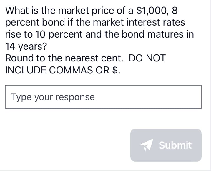 What is the market price of a $1,000, 8
percent bond if the market interest rates
rise to 10 percent and the bond matures in
14 years?
Round to the nearest cent. DO NOT
INCLUDE COMMAS OR $.
Type your response
Submit