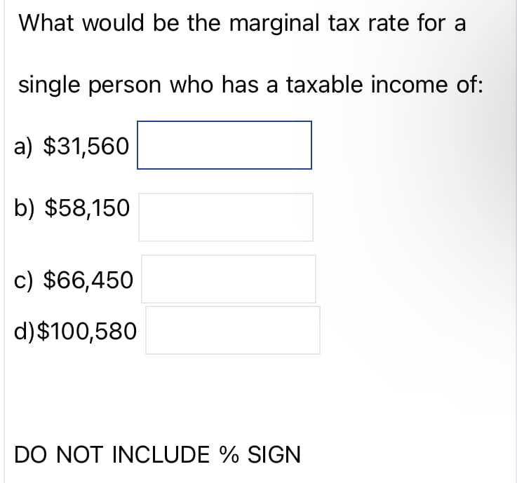 What would be the marginal tax rate for a
single person who has a taxable income of:
a) $31,560
b) $58,150
c) $66,450
d) $100,580
DO NOT INCLUDE % SIGN