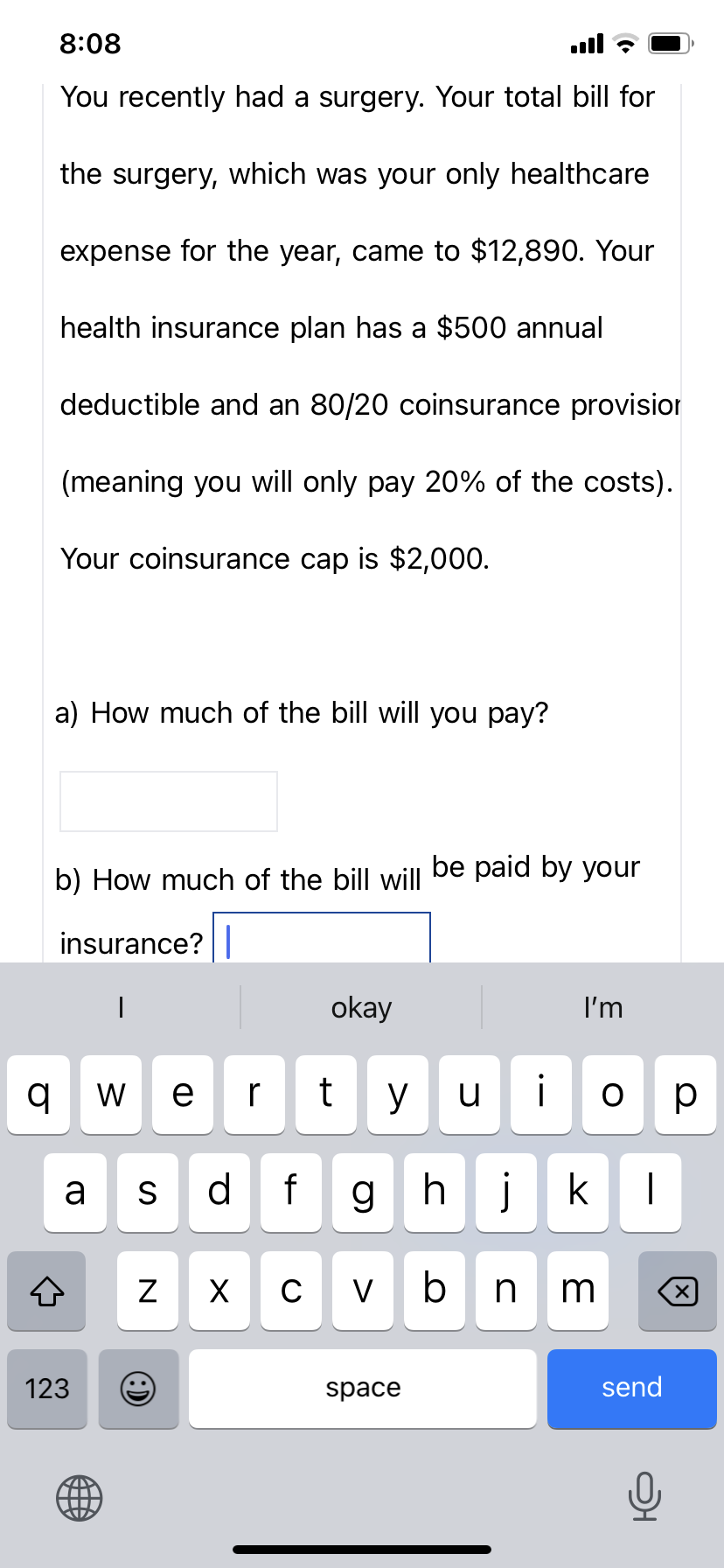 q
8:08
You recently had a surgery. Your total bill for
the surgery, which was your only healthcare
expense for the year, came to $12,890. Your
health insurance plan has a $500 annual
deductible and an 80/20 coinsur nce provision
(meaning you will only pay 20% of the costs).
Your coinsurance cap is $2,000.
a) How much of the bill will you pay?
b) How much of the bill will be paid by your
insurance? |
I
a
123
wer
S d f
N
O
okay
t y
X с V
ج ال..
u
space
i
ghjk
bn
I'm
3
ор
|
send
X
