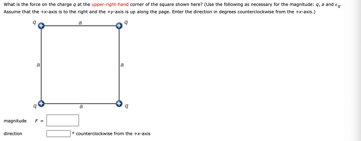 What is the force on the charge q at the upper-right-hand corner of the square shown here? (Use the following as necessary for the magnitude: q, a and en:
Assume that the +x-axis is to the right and the +y-axis is up along the page. Enter the direction in degrees counterclockwise from the +x-axis.)
a
a
a
magnitude
F =
direction
° counterclockwise from the +x-axis

