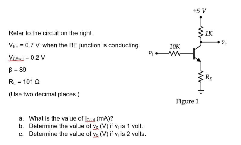 Refer to the circuit on the right.
VBE = 0.7 V, when the BE junction is conducting.
Vcesat = 0.2 V
B = 89
RE = 101 Q
(Use two decimal places.)
What is the value of Icsat (mA)?
b. Determine the value of vo (V) if v₁ is 1 volt.
c. Determine the value of vo (V) if v₁ is 2 volts.
wwwww
Vi
10K
www
+5 V
Figure 1
1K
RE
Vo