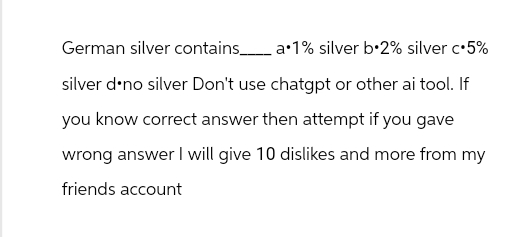 German silver contains_____ a.1% silver b.2% silver c⚫5%
silver d⚫no silver Don't use chatgpt or other ai tool. If
you know correct answer then attempt if you gave
wrong answer I will give 10 dislikes and more from my
friends account