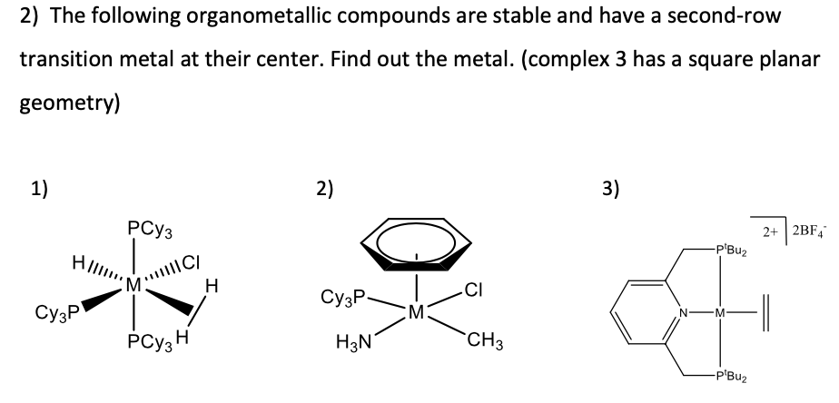 2) The following organometallic compounds are stable and have a second-row
transition metal at their center. Find out the metal. (complex 3 has a square planar
geometry)
1)
PCy3
M:
C/
2)
H
.CI
Cy3P
Cy3P
M
PCy3 H
H3N
CH3
3)
2+ 2BF4
-P'Bu₂
BO
-P'Bu₂