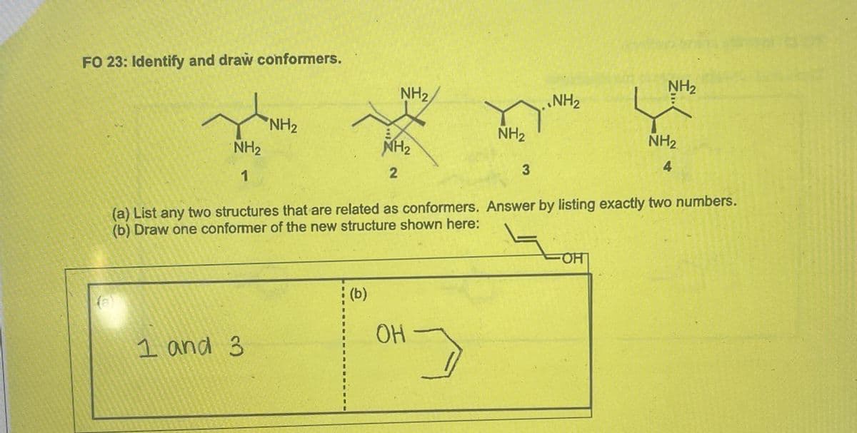 FO 23: Identify and draw conformers.
NH₂
NH2
NH2
NH2
NH2
NH2
1
NH2
NH2
4
2
3
(a) List any two structures that are related as conformers. Answer by listing exactly two numbers.
(b) Draw one conformer of the new structure shown here:
1 and 3
(b)
OH
HO
OH