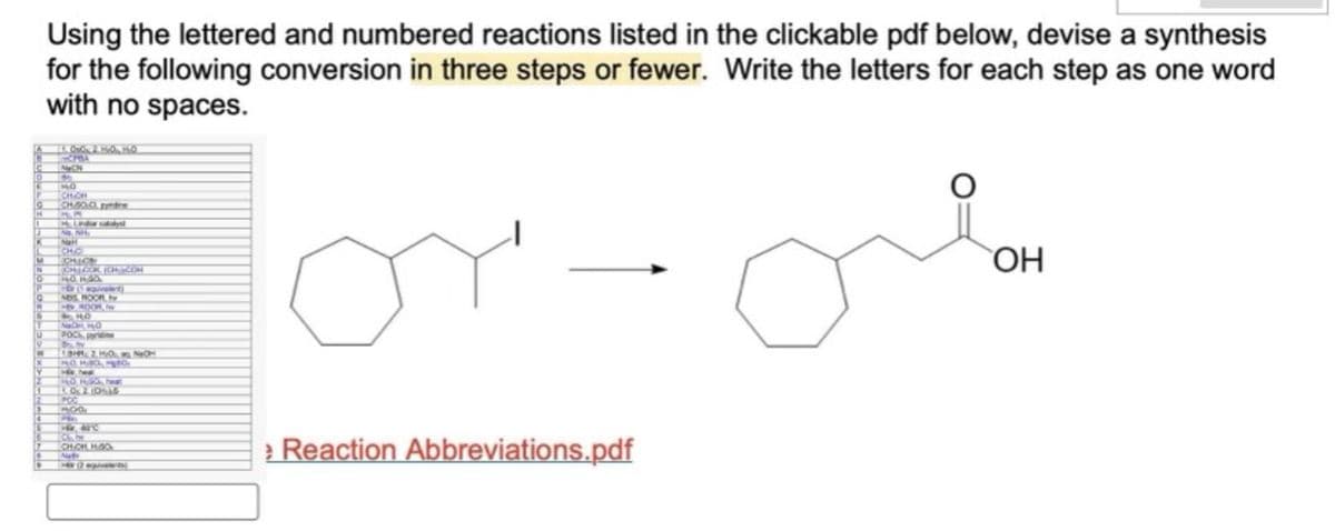 Using the lettered and numbered reactions listed in the clickable pdf below, devise a synthesis
for the following conversion in three steps or fewer. Write the letters for each step as one word
with no spaces.
CPBA
NON
9
NO
ICHIOM
CH800 per
Hy Lindar calalys
Natl
CHO
JOHN LOOK, JOHOCOR
Hor
equivalent)
MDS ROOF, h
HW HOOR I
9184
NACH, H₂O
POCK, pyridine
MO HIGH
10 PGO eat
1.02.1995
POG
MOO
P
Hi, 62°C
CHICH, H.GO
Na
H2 givalents
от
Reaction Abbreviations.pdf
OH