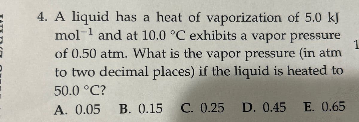 TATT TI
1
4. A liquid has a heat of vaporization of 5.0 kJ
mol-1 and at 10.0 °C exhibits a vapor pressure
of 0.50 atm. What is the vapor pressure (in atm
to two decimal places) if the liquid is heated to
50.0 °C?
A. 0.05 B. 0.15 C. 0.25 D. 0.45 E. 0.65