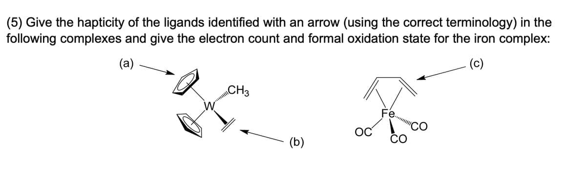 (5) Give the hapticity of the ligands identified with an arrow (using the correct terminology) in the
following complexes and give the electron count and formal oxidation state for the iron complex:
(a)
(c)
CH3
ос
(b)