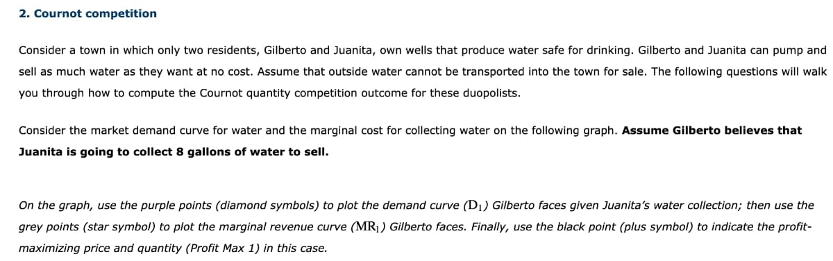 2. Cournot competition
Consider a town in which only two residents, Gilberto and Juanita, own wells that produce water safe for drinking. Gilberto and Juanita can pump and
sell as much water as they want at no cost. Assume that outside water cannot be transported into the town for sale. The following questions will walk
you through how to compute the Cournot quantity competition outcome for these duopolists.
Consider the market demand curve for water and the marginal cost for collecting water on the following graph. Assume Gilberto believes that
Juanita is going to collect 8 gallons of water to sell.
On the graph, use the purple points (diamond symbols) to plot the demand curve (D₁) Gilberto faces given Juanita's water collection; then use the
grey points (star symbol) to plot the marginal revenue curve (MR₁) Gilberto faces. Finally, use the black point (plus symbol) to indicate the profit-
maximizing price and quantity (Profit Max 1) in this case.