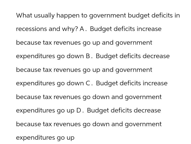 What usually happen to government budget deficits in
recessions and why? A. Budget deficits increase
because tax revenues go up and government
expenditures go down B. Budget deficits decrease
because tax revenues go up and government
expenditures go down C. Budget deficits increase
because tax revenues go down and government
expenditures go up D. Budget deficits decrease
because tax revenues go down and government
expenditures go up