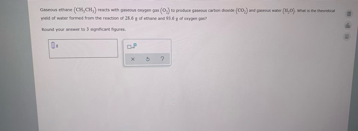 Gaseous ethane (CH,CH,)
reacts with gaseous oxygen gas (0, to produce gaseous carbon dioxide (Co,) and gaseous water
(H,0).
What is the theoretical
yield of water formed from the reaction of 28.6 g of ethane and 93.6 g of oxygen gas?
Round your answer to 3 significant figures.
