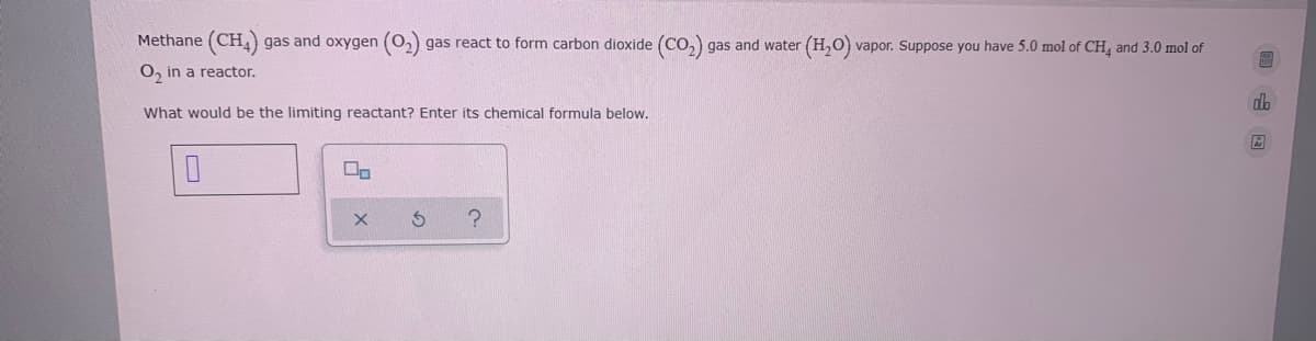 Methane (CH,) gas and oxygen (0,)
gas react to form carbon dioxide (Co, gas and water (H,0) vapor. Suppose you have 5.0 mol of CH, and 3.0 mol of
O, in a reactor.
What would be the limiting reactant? Enter its chemical formula below.
ロロ
