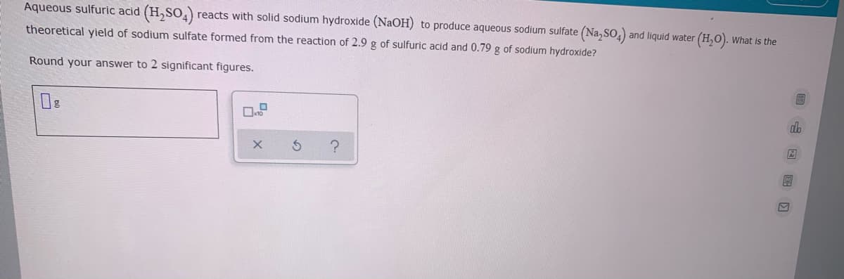 Aqueous sulfuric acid (H,SO,) reacts with solid sodium hydroxide (NaOH) to produce aqueous sodium sulfate (Na,SO,) and liquid water (H,O). What is the
theoretical yield of sodium sulfate formed from the reaction of 2.9 g of sulfuric acid and 0.79 g of sodium hydroxide?
Round your answer to 2 significant figures.
db
唱 x
