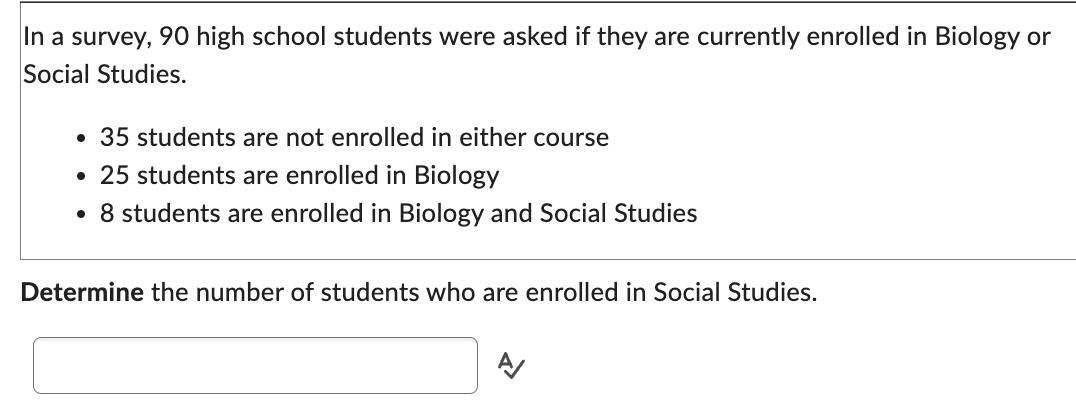 In a survey, 90 high school students were asked if they are currently enrolled in Biology or
Social Studies.
• 35 students are not enrolled in either course
• 25 students are enrolled in Biology
• 8 students are enrolled in Biology and Social Studies
Determine the number of students who are enrolled in Social Studies.