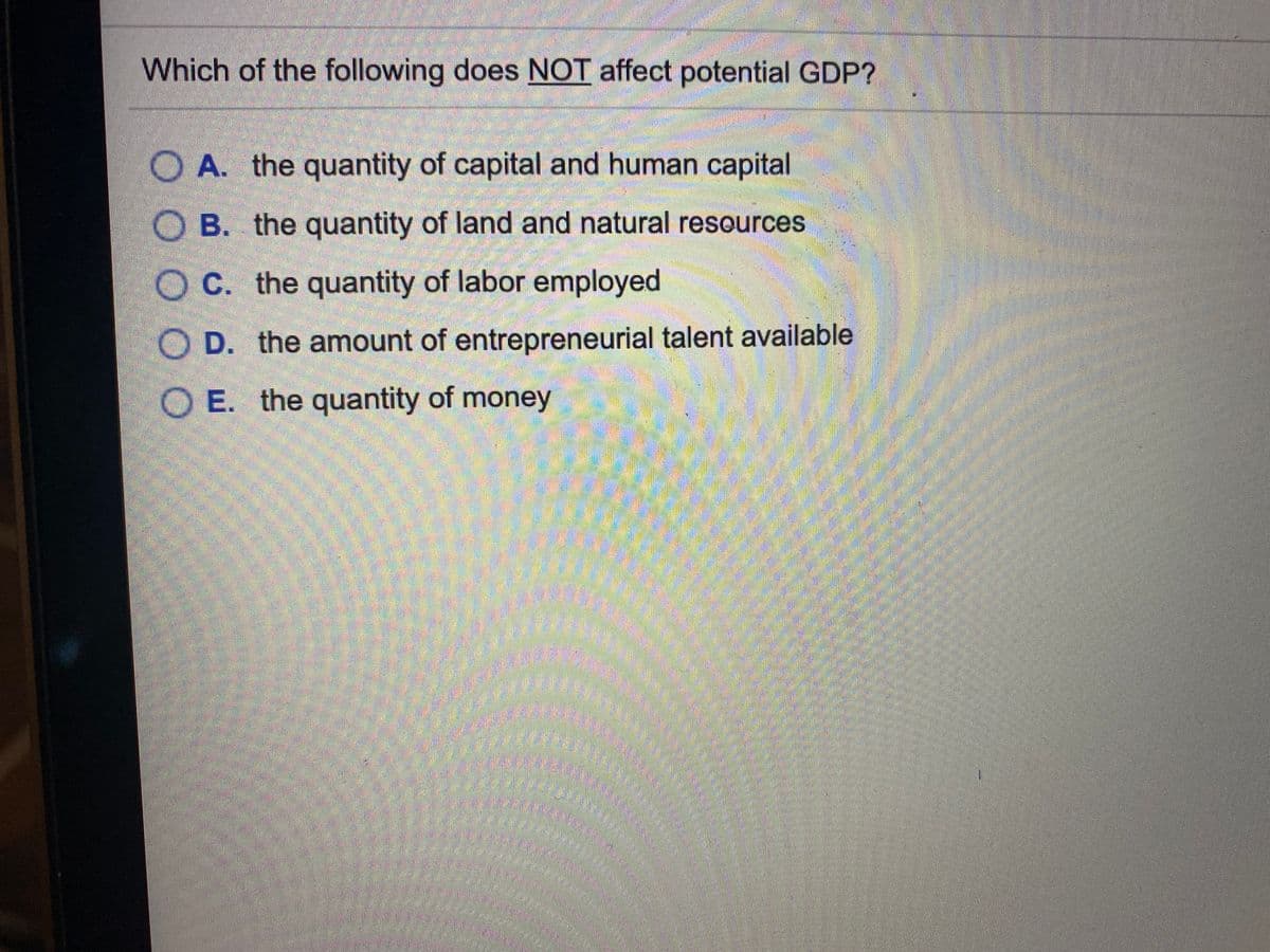 Which of the following does NOT affect potential GDP?
A. the quantity of capital and human capital
B. the quantity of land and natural resources
O C. the quantity of labor employed
O D. the amount of entrepreneurial talent available
O E. the quantity of money
OO O O
