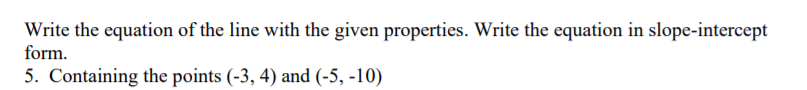 Write the equation of the line with the given properties. Write the equation in slope-intercept
form.
5. Containing the points (-3, 4) and (-5, -10)
