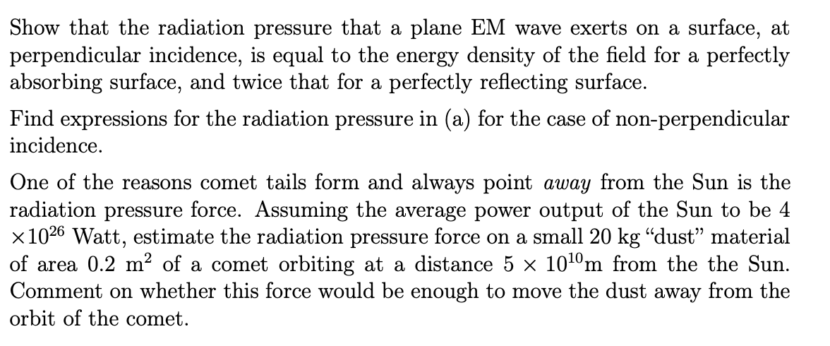Show that the radiation pressure that a plane EM wave exerts on a surface, at
perpendicular incidence, is equal to the energy density of the field for a perfectly
absorbing surface, and twice that for a perfectly reflecting surface.
Find expressions for the radiation pressure in (a) for the case of non-perpendicular
incidence.
One of the reasons comet tails form and always point away from the Sun is the
radiation pressure force. Assuming the average power output of the Sun to be 4
x1026 Watt, estimate the radiation pressure force on a small 20 kg "dust" material
of area 0.2 m² of a comet orbiting at a distance 5 x 1010m from the the Sun.
Comment on whether this force would be enough to move the dust away from the
orbit of the comet.
