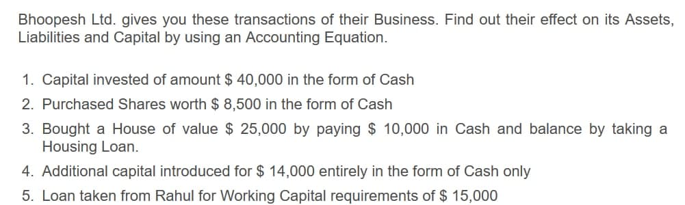 Bhoopesh Ltd. gives you these transactions of their Business. Find out their effect on its Assets,
Liabilities and Capital by using an Accounting Equation.
1. Capital invested of amount $ 40,000 in the form of Cash
2. Purchased Shares worth $ 8,500 in the form of Cash
3. Bought a House of value $ 25,000 by paying $ 10,000 in Cash and balance by taking a
Housing Loan.
4. Additional capital introduced for $ 14,000 entirely in the form of Cash only
5. Loan taken from Rahul for Working Capital requirements of $ 15,000
