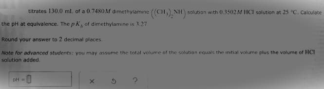 titrates 130.0 ml of a 0.7480M dımethylamıne ((CH,) NH) solution with 0.3502M HCI solution at 25 °C, Calculate
the pH at equivalence. The p K, of dimethylamine is 3.27.
Round your answer to 2 decimal places.
Note for advanced students: you may assume the total volume of the solutian equals the initial volume plus the volume of HCI
solution added.
pH =
