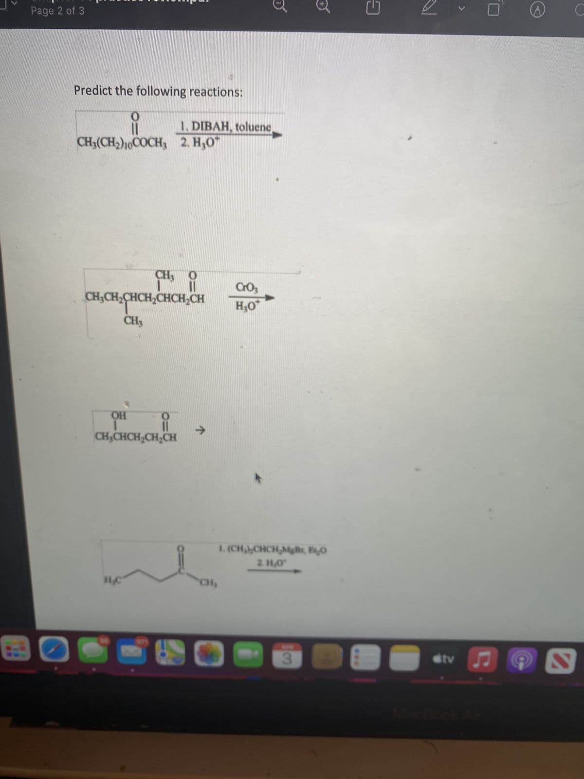 Page 2 of 3
D
Predict the following reactions:
1. DIBAH, toluene,
CH3(CH2)10COCH, 2. H₂O
CH3
CrO3
H₂O*
CH3CH2CHCH2CHCH2CH
CH3
OH
CH3CHCH2CH2CH
H,C
CH
+
C
1. (CH),CHCH,MgBr, BO
2.H,O
3
>
A
tv♫♫
S
MacBook Air