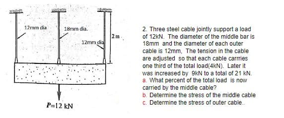 12mm dia
18mm dia.
P=12 kN
12mm dial
2 m
2. Three steel cable jointly support a load
of 12kN. The diameter of the middle bar is
18mm and the diameter of each outer
cable is 12mm, The tension in the cable
are adjusted so that each cable carrries
one third of the total load(4KN). Later it
was increased by 9kN to a total of 21 kN.
a. What percent of the total load is now
carried by the middle cable?
b. Determine the stress of the middle cable
c. Determine the stress of outer cable..