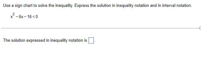 Use a sign chart to solve the inequality. Express the solution in inequality notation and in interval notation.
x² - 6x-16<0
X-
The solution expressed in inequality notation is