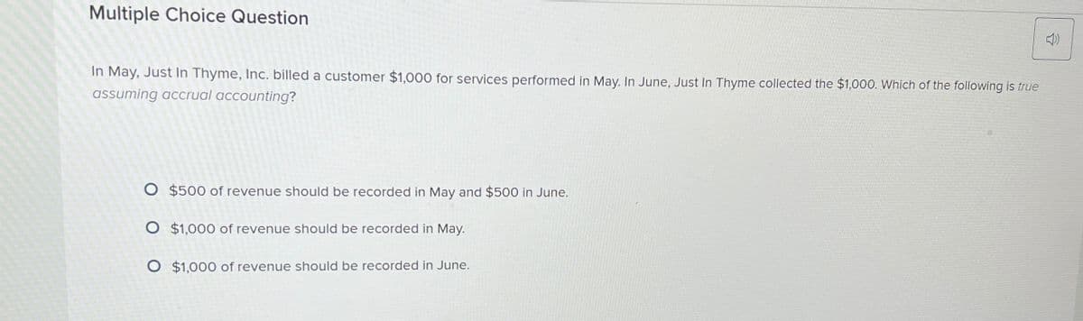 Multiple Choice Question
In May, Just In Thyme, Inc. billed a customer $1,000 for services performed in May. In June, Just In Thyme collected the $1,000. Which of the following is true
assuming accrual accounting?
O $500 of revenue should be recorded in May and $500 in June.
O $1,000 of revenue should be recorded in May.
O $1,000 of revenue should be recorded in June.