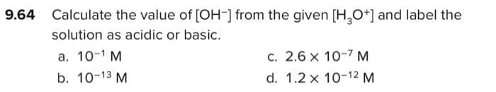 Calculate the value of [OH-] from the given [H,O+] and label the
solution as acidic or basic.
a. 10-1 M
c. 2.6 x 10-7 M
b. 10-13 M
d. 1.2 x 10-12 M
