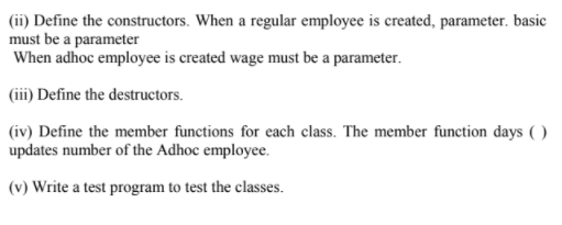 (ii) Define the constructors. When a regular employee is created, parameter. basic
must be a parameter
When adhoc employee is created wage must be a parameter.
(iii) Define the destructors.
(iv) Define the member functions for each class. The member function days ( )
updates number of the Adhoc employee.
(v) Write a test program to test the classes.
