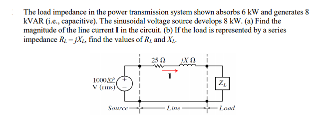 The load impedance in the power transmission system shown absorbs 6 kW and generates 8
KVAR (i.e., capacitive). The sinusoidal voltage source develops 8 kW. (a) Find the
magnitude of the line current I in the circuit. (b) If the load is represented by a series
impedance R, – jX1, find the values of R1 and X1.
| 25 0
1000/0°A
V (rms)
Source
Line
Load
