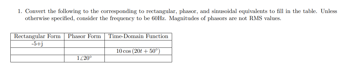 1. Convert the following to the corresponding to rectangular, phasor, and sinusoidal equivalents to fill in the table. Unless
otherwise specified, consider the frequency to be 60HZ. Magnitudes of phasors are not RMS values.
Rectangular Form
-5+j
Phasor Form
Time-Domain Function
10 cos (20t + 50°)
120°
