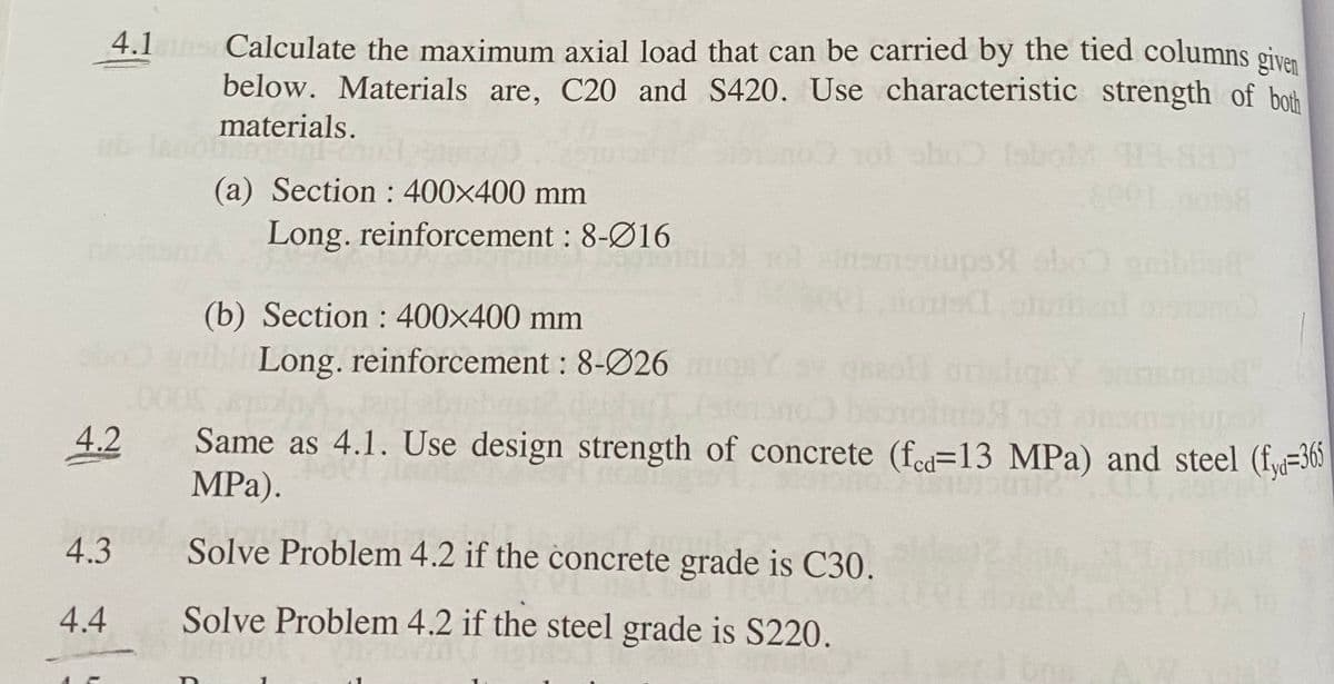 4.1s Calculate the maximum axial load that can be carried by the tied columns given
below. Materials are, C20 and S420. Use characteristic strength of both
materials.
(a) Section : 400x400 mm
Long. reinforcement : 8-Ø16
1oinemaiups obo n
(b) Section : 400x400 mm
abl Long. reinforcement: 8-Ø26
00
Same as 4.1. Use design strength of concrete (fed=13 MPa) and steel (fya=365
MPa).
4.2
4.3
Solve Problem 4.2 if the concrete grade is C30.
4.4
Solve Problem 4.2 if the steel grade is S220.
