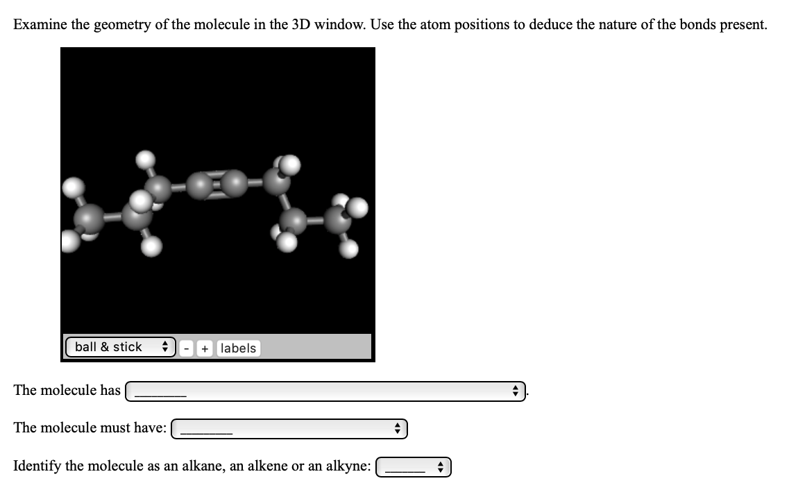 Examine the geometry of the molecule in the 3D window. Use the atom positions to deduce the nature of the bonds present.
ball & stick
labels
The molecule has
The molecule must have:
Identify the molecule as an alkane, an alkene or an alkyne:

