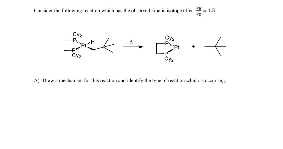 ΚΗ
Consider the following reaction which has the observed kinetic isotope effect
= 1.5.
kD
Cy2
"PH
Δ
Cy2
-PI...pt
+
-P
Cy2
Cy2
A) Draw a mechanism for this reaction and identify the type of reaction which is occurring.