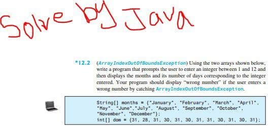 Solve
JJava
*12.2 (ArrayIndexOutofBoundsException) Using the two arrays shown below,
write a program that prompts the user to enter an integer between I and 12 and
then displays the months and its number of days corresponding to the integer
entered. Your program should display "wrong number" if the user enters a
wrong number by catching ArrayIndexOutofBoundsException.
String[) months = ("January",. "February", "March", "April",
"Hay", "June". "July", "August", "September", "October",
"November", "December"}:
int [] dom = (31, 28, 31, 30, 31, 30, 31, 31, 30, 31, 30, 31):
