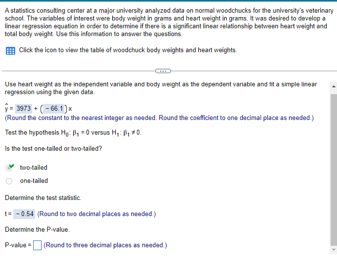 A statistics consulting center at a major university analyzed data on normal woodchucks for the university's veterinary
school. The variables of interest were body weight in grams and heart weight in grams. It was desired to develop a
linear regression equation in order to determine if there is a significant linear relationship between heart weight and
total body weight. Use this information to answer the questions.
Click the icon to view the table of woodchuck body weights and heart weights.
Use heart weight as the independent variable and body weight as the dependent variable and fit a simple linear
regression using the given data.
y= 3973 (66.1)x
(Round the constant to the nearest integer as needed. Round the coefficient to one decimal place as needed.)
Test the hypothesis Ho: B₁ = 0 versus H₁: ß₁ #0.
Is the test one-tailed or two-tailed?
two-tailed
one-tailed
Determine the test statistic.
t= -0.54 (Round to two decimal places as needed.)
Determine the P-value.
P-value = (Round to three decimal places as needed.)